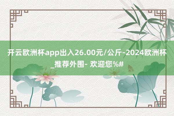 开云欧洲杯app出入26.00元/公斤-2024欧洲杯_推荐外围- 欢迎您%#