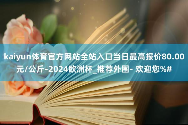 kaiyun体育官方网站全站入口当日最高报价80.00元/公斤-2024欧洲杯_推荐外围- 欢迎您%#