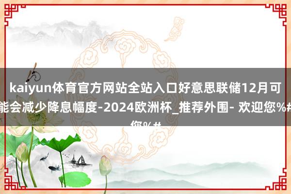 kaiyun体育官方网站全站入口好意思联储12月可能会减少降息幅度-2024欧洲杯_推荐外围- 欢迎您%#