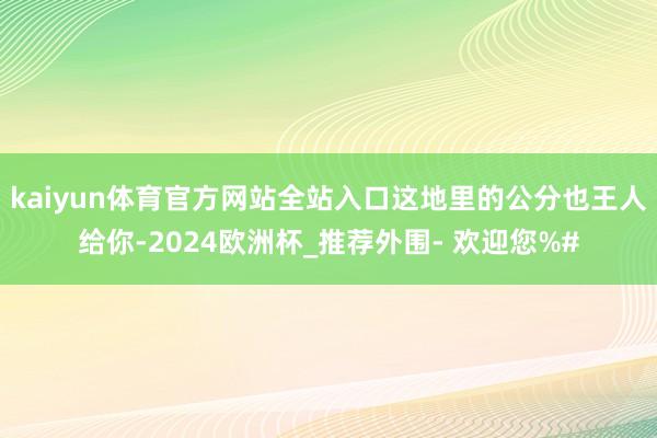 kaiyun体育官方网站全站入口这地里的公分也王人给你-2024欧洲杯_推荐外围- 欢迎您%#