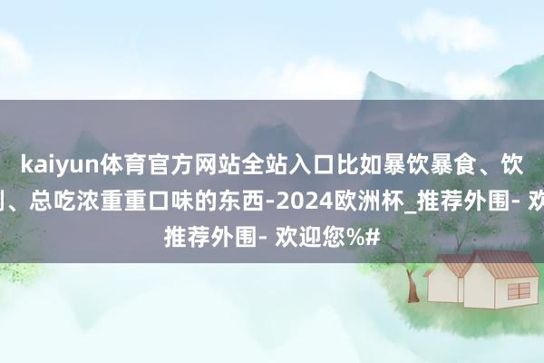 kaiyun体育官方网站全站入口比如暴饮暴食、饮食不法例、总吃浓重重口味的东西-2024欧洲杯_推荐外围- 欢迎您%#