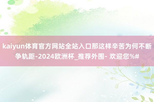 kaiyun体育官方网站全站入口那这样辛苦为何不断争轨距-2024欧洲杯_推荐外围- 欢迎您%#