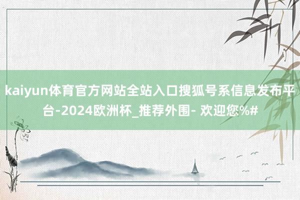 kaiyun体育官方网站全站入口搜狐号系信息发布平台-2024欧洲杯_推荐外围- 欢迎您%#