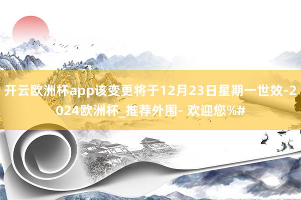 开云欧洲杯app该变更将于12月23日星期一世效-2024欧洲杯_推荐外围- 欢迎您%#