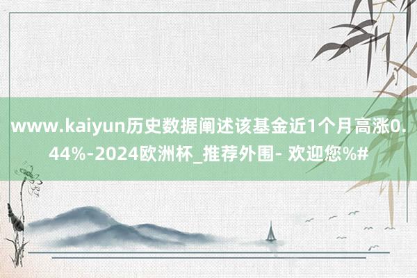 www.kaiyun历史数据阐述该基金近1个月高涨0.44%-2024欧洲杯_推荐外围- 欢迎您%#