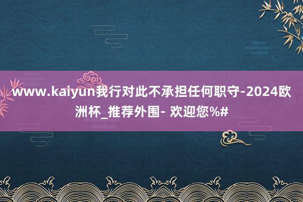 www.kaiyun我行对此不承担任何职守-2024欧洲杯_推荐外围- 欢迎您%#