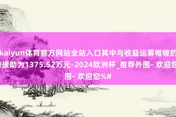 kaiyun体育官方网站全站入口其中与收益运筹帷幄的政府援助为1375.52万元-2024欧洲杯_推荐外围- 欢迎您%#