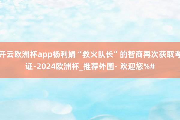 开云欧洲杯app杨利娟“救火队长”的智商再次获取考证-2024欧洲杯_推荐外围- 欢迎您%#