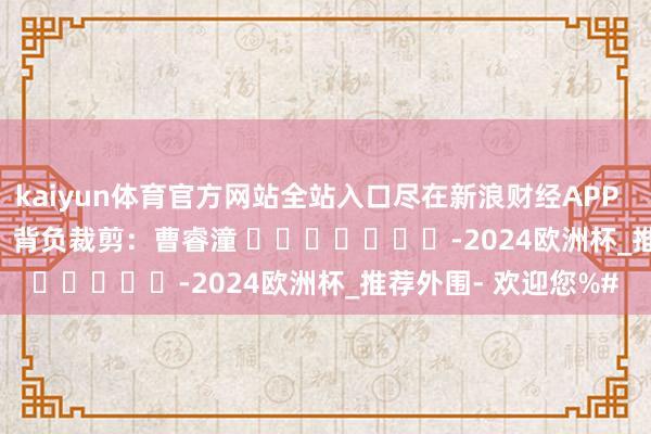 kaiyun体育官方网站全站入口尽在新浪财经APP            						背负裁剪：曹睿潼 							-2024欧洲杯_推荐外围- 欢迎您%#