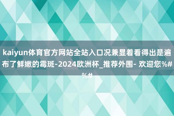 kaiyun体育官方网站全站入口况兼显着看得出是遍布了鲜嫩的霉斑-2024欧洲杯_推荐外围- 欢迎您%#