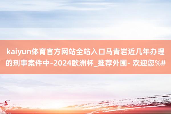 kaiyun体育官方网站全站入口　　马青岩近几年办理的刑事案件中-2024欧洲杯_推荐外围- 欢迎您%#