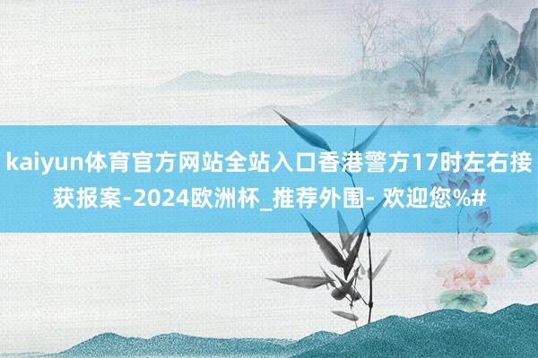 kaiyun体育官方网站全站入口香港警方17时左右接获报案-2024欧洲杯_推荐外围- 欢迎您%#