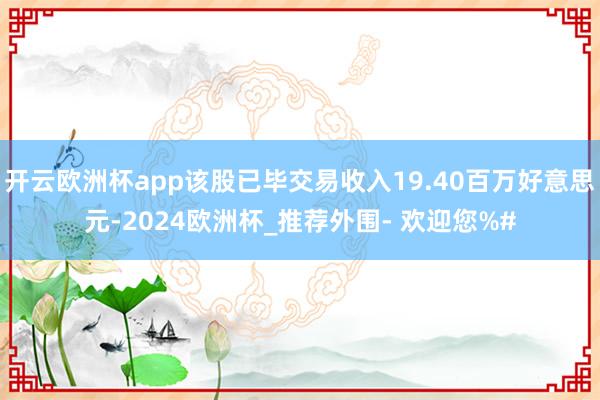 开云欧洲杯app该股已毕交易收入19.40百万好意思元-2024欧洲杯_推荐外围- 欢迎您%#