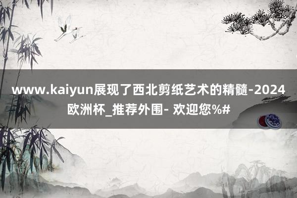 www.kaiyun展现了西北剪纸艺术的精髓-2024欧洲杯_推荐外围- 欢迎您%#