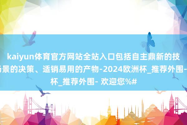 kaiyun体育官方网站全站入口包括自主鼎新的技巧、深化场景的决策、适销易用的产物-2024欧洲杯_推荐外围- 欢迎您%#