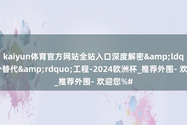 kaiyun体育官方网站全站入口深度解密&ldquo;两个替代&rdquo;工程-2024欧洲杯_推荐外围- 欢迎您%#