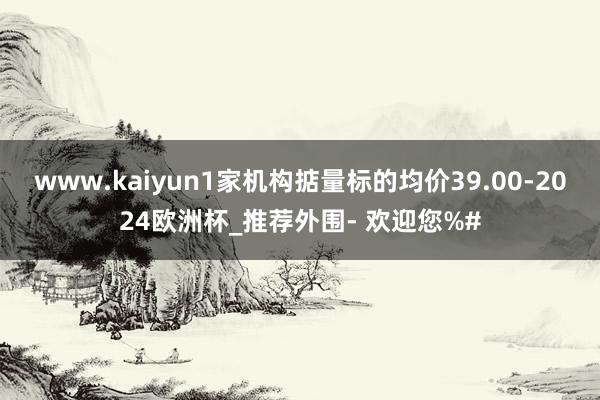 www.kaiyun1家机构掂量标的均价39.00-2024欧洲杯_推荐外围- 欢迎您%#