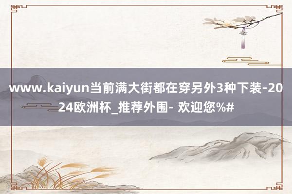 www.kaiyun当前满大街都在穿另外3种下装-2024欧洲杯_推荐外围- 欢迎您%#