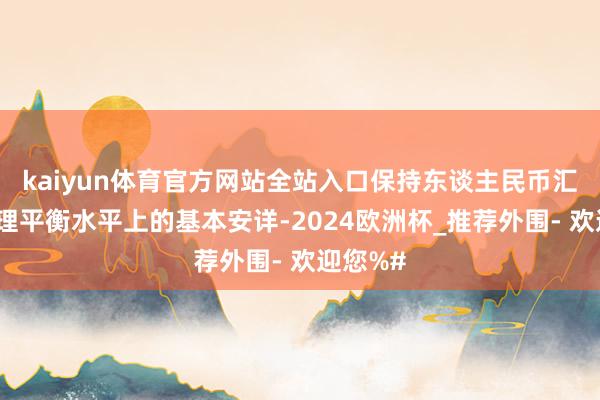 kaiyun体育官方网站全站入口保持东谈主民币汇率在合理平衡水平上的基本安详-2024欧洲杯_推荐外围- 欢迎您%#