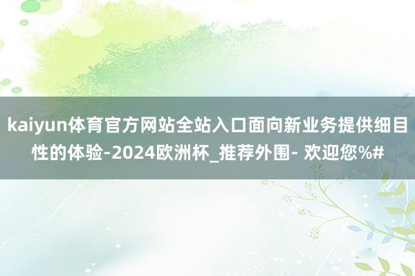 kaiyun体育官方网站全站入口面向新业务提供细目性的体验-2024欧洲杯_推荐外围- 欢迎您%#