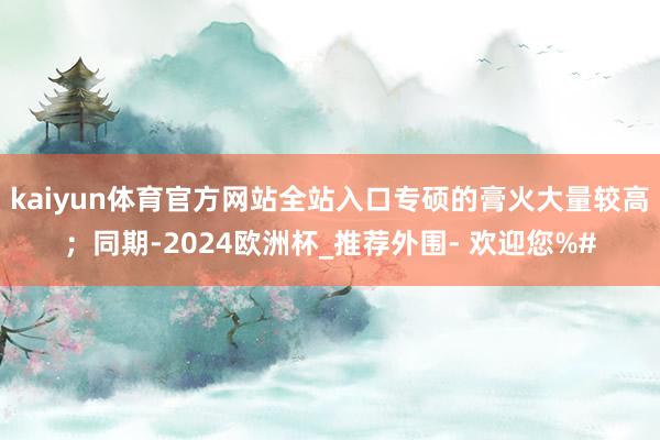 kaiyun体育官方网站全站入口专硕的膏火大量较高；同期-2024欧洲杯_推荐外围- 欢迎您%#