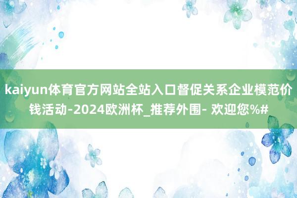 kaiyun体育官方网站全站入口督促关系企业模范价钱活动-2024欧洲杯_推荐外围- 欢迎您%#