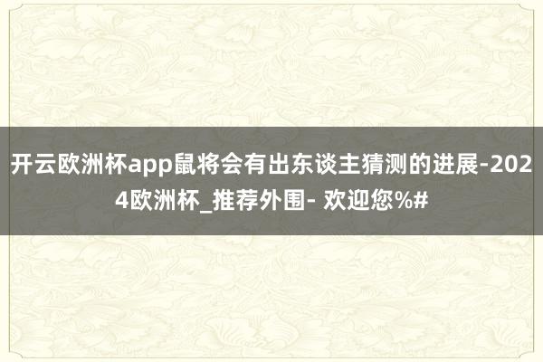 开云欧洲杯app鼠将会有出东谈主猜测的进展-2024欧洲杯_推荐外围- 欢迎您%#