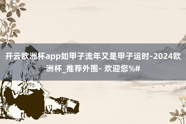 开云欧洲杯app如甲子流年又是甲子运时-2024欧洲杯_推荐外围- 欢迎您%#