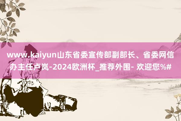 www.kaiyun　　山东省委宣传部副部长、省委网信办主任卢岚-2024欧洲杯_推荐外围- 欢迎您%#