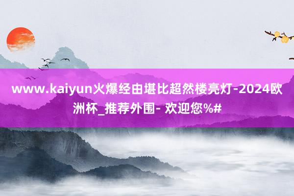 www.kaiyun火爆经由堪比超然楼亮灯-2024欧洲杯_推荐外围- 欢迎您%#