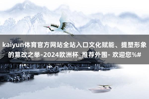 kaiyun体育官方网站全站入口文化赋能、提塑形象的篡改之举-2024欧洲杯_推荐外围- 欢迎您%#