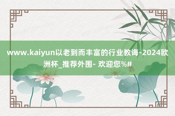 www.kaiyun以老到而丰富的行业教诲-2024欧洲杯_推荐外围- 欢迎您%#