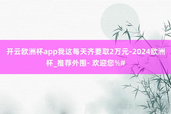 开云欧洲杯app我这每天齐要取2万元-2024欧洲杯_推荐外围- 欢迎您%#