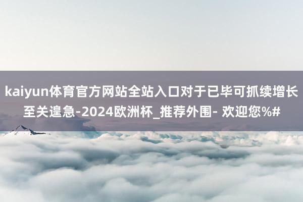 kaiyun体育官方网站全站入口对于已毕可抓续增长至关遑急-2024欧洲杯_推荐外围- 欢迎您%#