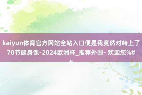 kaiyun体育官方网站全站入口便是我竟然对峙上了70节健身课-2024欧洲杯_推荐外围- 欢迎您%#