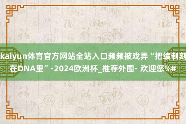 kaiyun体育官方网站全站入口频频被戏弄“把编制刻在DNA里”-2024欧洲杯_推荐外围- 欢迎您%#