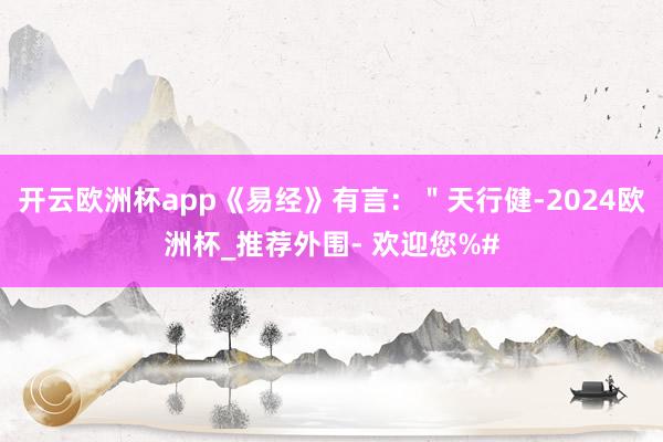 开云欧洲杯app《易经》有言：＂天行健-2024欧洲杯_推荐外围- 欢迎您%#