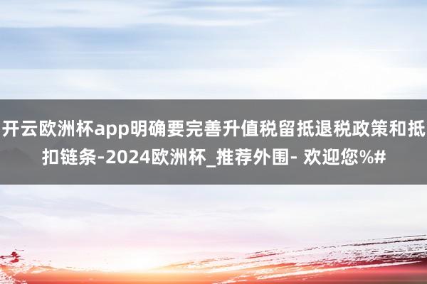 开云欧洲杯app明确要完善升值税留抵退税政策和抵扣链条-2024欧洲杯_推荐外围- 欢迎您%#