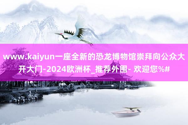 www.kaiyun一座全新的恐龙博物馆崇拜向公众大开大门-2024欧洲杯_推荐外围- 欢迎您%#