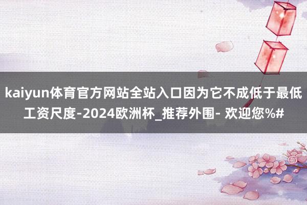 kaiyun体育官方网站全站入口因为它不成低于最低工资尺度-2024欧洲杯_推荐外围- 欢迎您%#