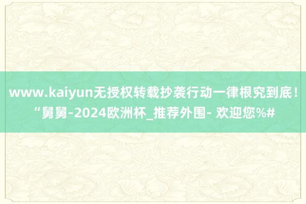 www.kaiyun无授权转载抄袭行动一律根究到底！“舅舅-2024欧洲杯_推荐外围- 欢迎您%#