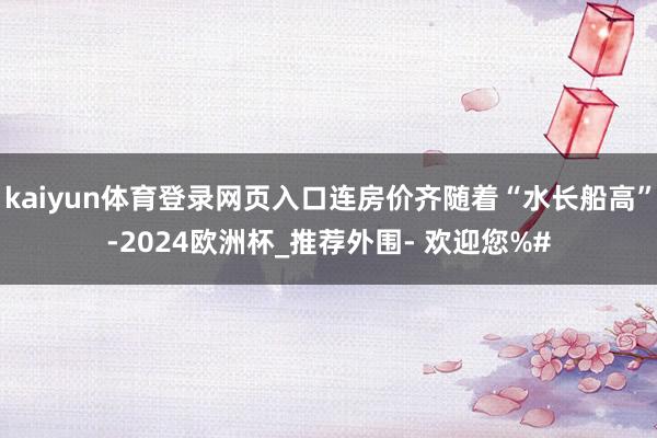 kaiyun体育登录网页入口连房价齐随着“水长船高”-2024欧洲杯_推荐外围- 欢迎您%#