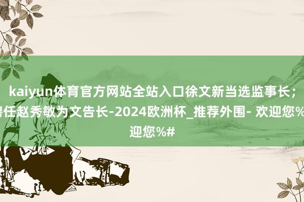 kaiyun体育官方网站全站入口徐文新当选监事长；聘任赵秀敏为文告长-2024欧洲杯_推荐外围- 欢迎您%#