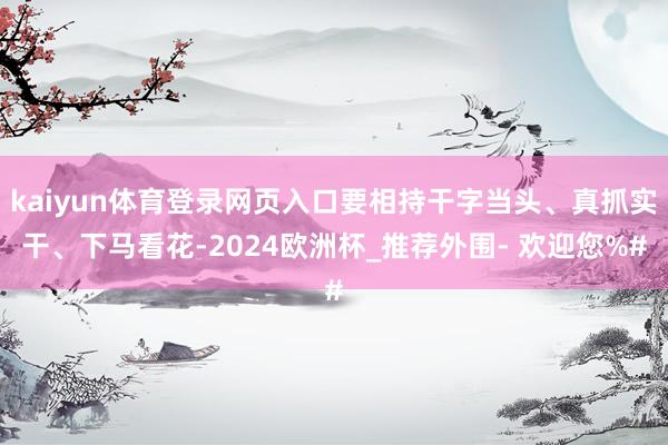 kaiyun体育登录网页入口要相持干字当头、真抓实干、下马看花-2024欧洲杯_推荐外围- 欢迎您%#