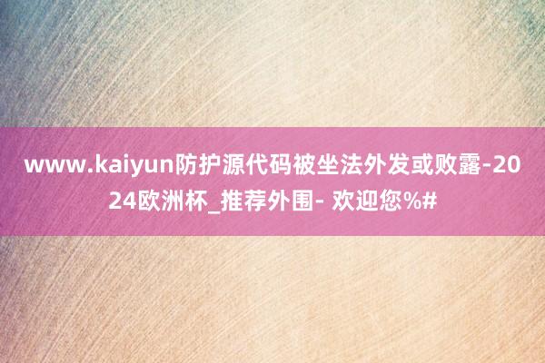 www.kaiyun防护源代码被坐法外发或败露-2024欧洲杯_推荐外围- 欢迎您%#