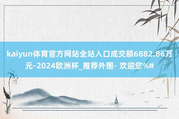 kaiyun体育官方网站全站入口成交额6882.86万元-2024欧洲杯_推荐外围- 欢迎您%#