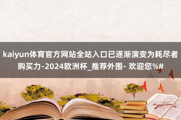 kaiyun体育官方网站全站入口已逐渐演变为耗尽者购买力-2024欧洲杯_推荐外围- 欢迎您%#