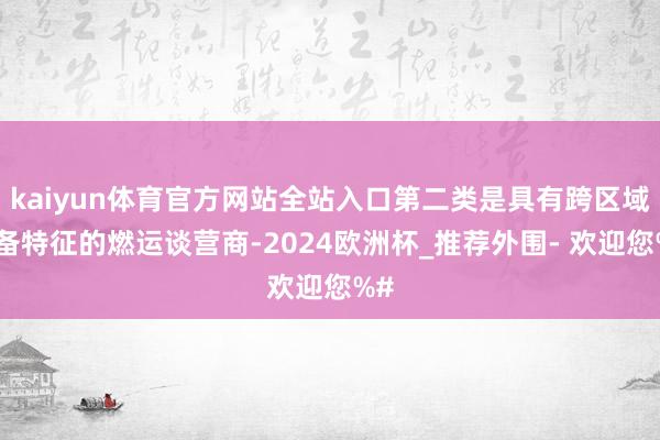 kaiyun体育官方网站全站入口第二类是具有跨区域筹备特征的燃运谈营商-2024欧洲杯_推荐外围- 欢迎您%#