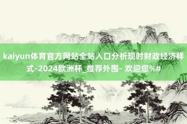 kaiyun体育官方网站全站入口分析现时财政经济样式-2024欧洲杯_推荐外围- 欢迎您%#