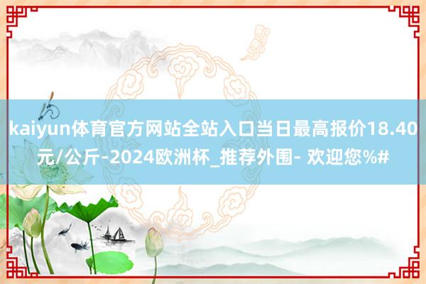 kaiyun体育官方网站全站入口当日最高报价18.40元/公斤-2024欧洲杯_推荐外围- 欢迎您%#